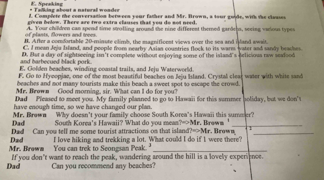 Speaking
Talking about a natural wonder
I. Complete the conversation between your father and Mr. Brown, a tour guide, with the clauses
given below. There are two extra clauses that you do not need.
A. Your children can spend time strolling around the nine different themed gardens, seeing various types
of plants, flowers and trees.
B. After a comfortable 20-minute climb, the magnificent views over the sea and island await.
C. I mean Jeju Island, and people from nearby Asian countries flock to its warm water and sandy beaches.
D. But a day of sightseeing isn’t complete without enjoying some of the island’s delicious raw seafood
and barbecued black pork.
E. Golden beaches, winding coastal trails, and Jeju Waterworld.
F. Go to Hyeopjae, one of the most beautiful beaches on Jeju Island. Crystal clear water with white sand
beaches and not many tourists make this beach a sweet spot to escape the crowd.
Mr. Brøwn Good morning, sir. What can I do for you?
Dad Pleased to meet you. My family planned to go to Hawaii for this summer holiday, but we don’t
have enough time, so we have changed our plan.
Mr. Brown Why doesn’t your family choose South Korea’s Hawaii this summer?
Dad South Korea’s Hawaii? What do you mean? Rightarrow Mr . Brown_
Dad Can you tell me some tourist attractions on that island?= Rightarrow 1 Mr. Brown 2_
Dad I love hiking and trekking a lot. What could I do if 1 were there?
Mr. Brown You can trek to Seongsan Peak._
If you don’t want to reach the peak, wandering around the hill is a lovely experience.
Dad Can you recommend any beaches?