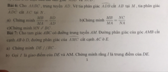 Cho △ ABC , trung tuyển AD. Vẽ tia phân giác widehat ADB cất AB tại M , tia phân giác
widehat ADC cắt AC tại N. 
a) Chứng minh  MB/MA = BD/AD  b)Chúng minh  MB/MA = NC/NA 
c)Chứng minh MN/BC. 
Bài 7: Cho tam giác ABC có đường trung tuyển AM. Đường phân giác của góc AMB cắt 
cạnh AB ở D, đường phân giác của widehat AMC cất cạnh AC ở E. 
a) Chứng minh DEparallel BC. 
b) Gọi / là giao điểm của DE và AM. Chứng minh rằng / là trung điểm của DE. 
1