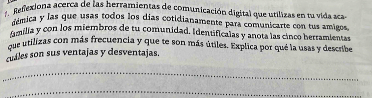 Reflexiona acerca de las herramientas de comunicación digital que utilizas en tu vida aca- 
démica y las que usas todos los días cotidianamente para comunicarte con tus amigos, 
familia y con los miembros de tu comunidad. Identifícalas y anota las cinco herramientas 
que utilizas con más frecuencia y que te son más útiles. Explica por qué la usas y describe 
cuáles son sus ventajas y desventajas. 
_ 
_