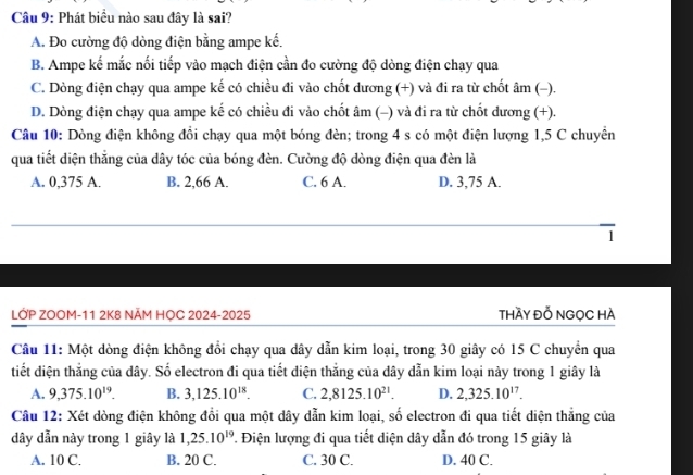 Phát biểu nào sau đây là sai?
A. Đo cường độ dòng điện bằng ampe kế,
B. Ampe kế mắc nối tiếp vào mạch điện cần đo cường độ dòng điện chạy qua
C. Dòng điện chạy qua ampe kế có chiều đi vào chốt dương (+) và đi ra từ chốt âm (−).
D. Dòng điện chạy qua ampe kế có chiều đi vào chốt âm (-) và đi ra từ chốt dương (+).
Câu 10: Dòng điện không đồi chạy qua một bóng đèn; trong 4 s có một điện lượng 1,5 C chuyền
qua tiết diện thắng của dây tóc của bóng đèn. Cường độ dòng điện qua đèn là
A. 0,375 A. B. 2,66 A. C. 6 A. D. 3,75 A.
1
LỚP ZOOM-11 2K8 NÄM HỌC 2024-2025 thầy đỗ ngọc hà
Câu 11: Một dòng điện không đổi chạy qua dây dẫn kim loại, trong 30 giây có 15 C chuyển qua
tiết diện thẳng của dây. Số electron đi qua tiết diện thắng của dây dẫn kim loại này trong 1 giây là
A. 9,375.10^(19). B. 3,125.10^(18). C. 2,8125.10^(21). D. 2,325.10^(17). 
Câu 12: Xét dòng điện không đổi qua một dây dẫn kim loại, số electron đi qua tiết diện thẳng của
dây dẫn này trong 1 giây là 1, 25.10^(19). Điện lượng đi qua tiết diện dây dẫn đó trong 15 giây là
A. 10 C. B. 20 C. C. 30 C. D. 40 C.