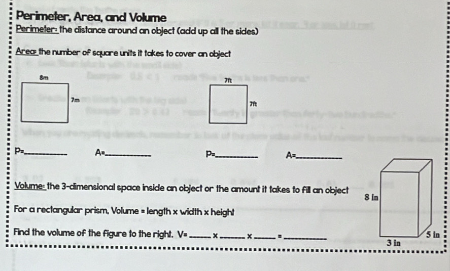 Perimeter, Area, and Volume 
Perimeter the distance around an object (add up all the sides) 
Area_ the number of square units it takes to cover an object

p_2 _ 
_ A=
P= _
A= _ 
Volume: the 3 -dimensional space inside an object or the amount it takes to fill an object 
For a rectangular prism, Volume = length x width x height 
Find the volume of the figure to the right. V= _ ×_ × _=_