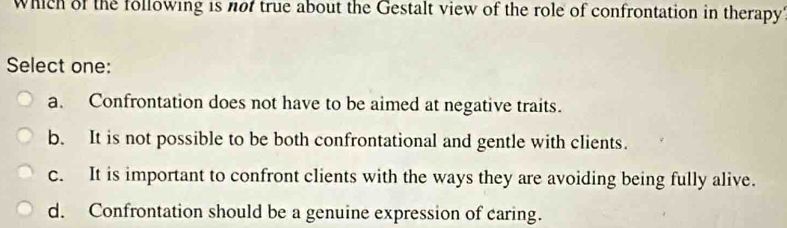 Which of the following is not true about the Gestalt view of the role of confrontation in therapy
Select one:
a. Confrontation does not have to be aimed at negative traits.
b. It is not possible to be both confrontational and gentle with clients.
c. It is important to confront clients with the ways they are avoiding being fully alive.
d. Confrontation should be a genuine expression of caring.