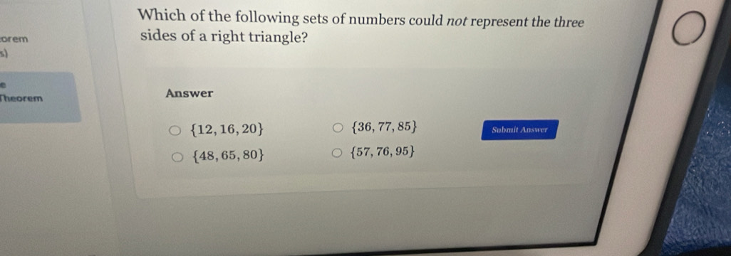 Which of the following sets of numbers could not represent the three
orem sides of a right triangle?
sl
Theorem Answer
 36,77,85
 12,16,20 Submit Answer
 48,65,80
 57,76,95