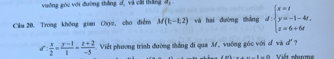 vuông góc với đường thắng d_1 và cặt thắng a_2. 
Câu 20. Trong không gian Oxyz, cho điểm M(1;-1;2) và hai đường thẳng d:beginarrayl x=t y=-1-4t, z=6+6tendarray.
d': x/2 = (y-1)/1 = (z+2)/-5 . Viết phương trình đường thẳng đi qua M, vuông góc với d và d' ?
(D)· x+y-1=0 Viết phượng