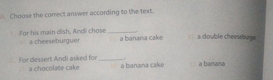 Choose the correct answer according to the text.
For his main dish, Andi chose _.
a cheeseburguer a banana cake a double cheeseburger
2 For dessert Andi asked for _.
a chocolate cake a banana cake c a banana