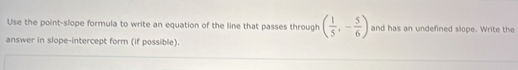 Use the point-slope formula to write an equation of the line that passes through ( 1/5 ,- 5/6 ) and has an undefined slope. Write the 
answer in slope-intercept form (if possible).