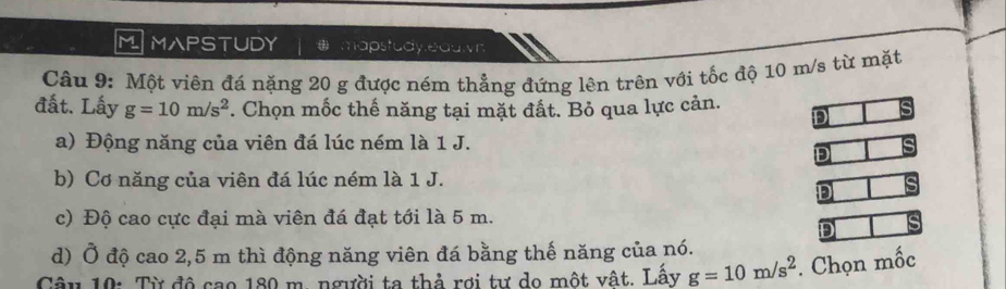 MAPSTUDY y,eauvr
Câu 9: Một viên đá nặng 20 g được ném thẳng đứng lên trên với tốc độ 10 m/s từ mặt
đất. Lấy g=10m/s^2. Chọn mốc thế năng tại mặt đất. Bỏ qua lực cản. D
a) Động năng của viên đá lúc ném là 1 J.
D
b) Cơ năng của viên đá lúc ném là 1 J.
D
c) Độ cao cực đại mà viên đá đạt tới là 5 m.
D
d) Ở độ cao 2,5 m thì động năng viên đá bằng thế năng của nó.
mwidehat OC
Câu 10: Từ độ cao 180 m. người ta thả rợi tư do một vật. Lấy g=10m/s^2. Chọn n