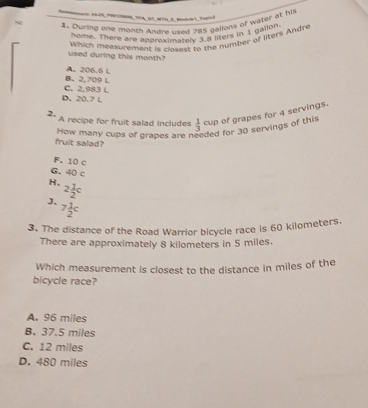 Jasessment: 24-28_P00128000_TFA_ G2_MTN_ E_Modula 1_Topioll
Nc 1. During one month Andre used 785 gallons of water at his
home. There are approximately 3.8 liters in 1 gallon.
Which measurement is closest to the number of liters Andre
used during this month?
A. 206.6 L
B. 2,709 L
C. 2,983 L
D. 20.7 L
2, A recipe for fruit salad includes  1/3  cup of grapes for 4 servings.
How many cups of grapes are r ded for 30 servings of this
fruit salad?
F. 10 c
G、 40 c
H, 2 1/2 c
J、 7 1/2 c
3. The distance of the Road Warrior bicycle race is 60 kilometers
There are approximately 8 kilometers in 5 miles.
Which measurement is closest to the distance in miles of the
bicycle race?
A. 96 miles
B. 37.5 miles
C. 12 miles
D. 480 miles