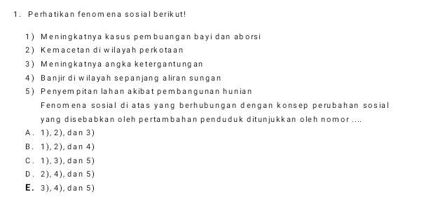 Perhatikan fenomena sosial berikut!
1) Meningkatnya kasus pem buangan bayidan aborsi
2) Kemacetan di wilayah perkotaan
3) Meningkatnya angka ketergantungan
4) Banjir di wilayah sepanjang aliran sungan
5) Penyem pitan lahan akibat pembangunan hunian
Fenomena sosial di atas yang berhubungan dengan konsep perubahan sosial
yang disebabkan oleh pertambahan penduduk ditunjukkan oleh nomor ....
A. 1), 2),dan 3)
B. 1), 2), dan 4)
C. 1), 3), dan 5)
D. 2), 4), dan 5)
E. 3), 4), dan 5)