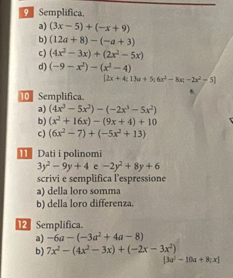 Semplifica. 
a) (3x-5)+(-x+9)
b) (12a+8)-(-a+3)
c) (4x^2-3x)+(2x^2-5x)
d) (-9-x^2)-(x^2-4)
[2x+4;13a+5;6x^2-8x;-2x^2-5]
10 Semplifica. 
a) (4x^3-5x^2)-(-2x^3-5x^2)
b) (x^2+16x)-(9x+4)+10
c) (6x^2-7)+(-5x^2+13)
11 Dati i polinomi
3y^2-9y+4 e -2y^2+8y+6
scrivi e semplifica l’espressione 
a) della loro somma 
b) della loro differenza. 
12 Semplifica. 
a) -6a-(-3a^2+4a-8)
b) 7x^2-(4x^2-3x)+(-2x-3x^2)
[3a^2-10a+8;x]