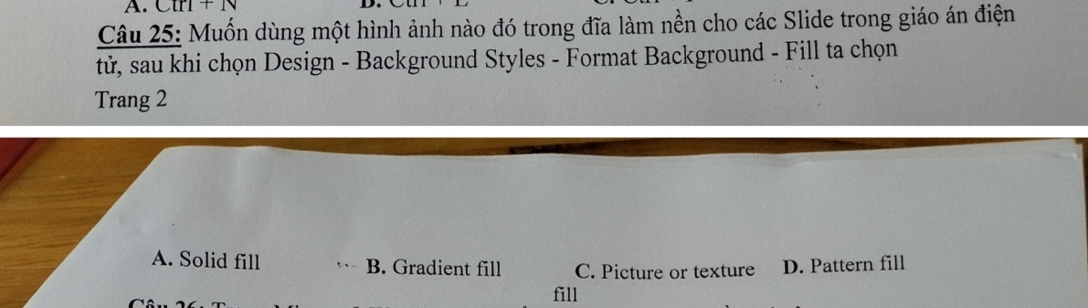 Ctr1+1v
Câu 25: Muốn dùng một hình ảnh nào đó trong đĩa làm nền cho các Slide trong giáo án điện
tử, sau khi chọn Design - Background Styles - Format Background - Fill ta chọn
Trang 2
A. Solid fill B. Gradient fill C. Picture or texture D. Pattern fill
fill