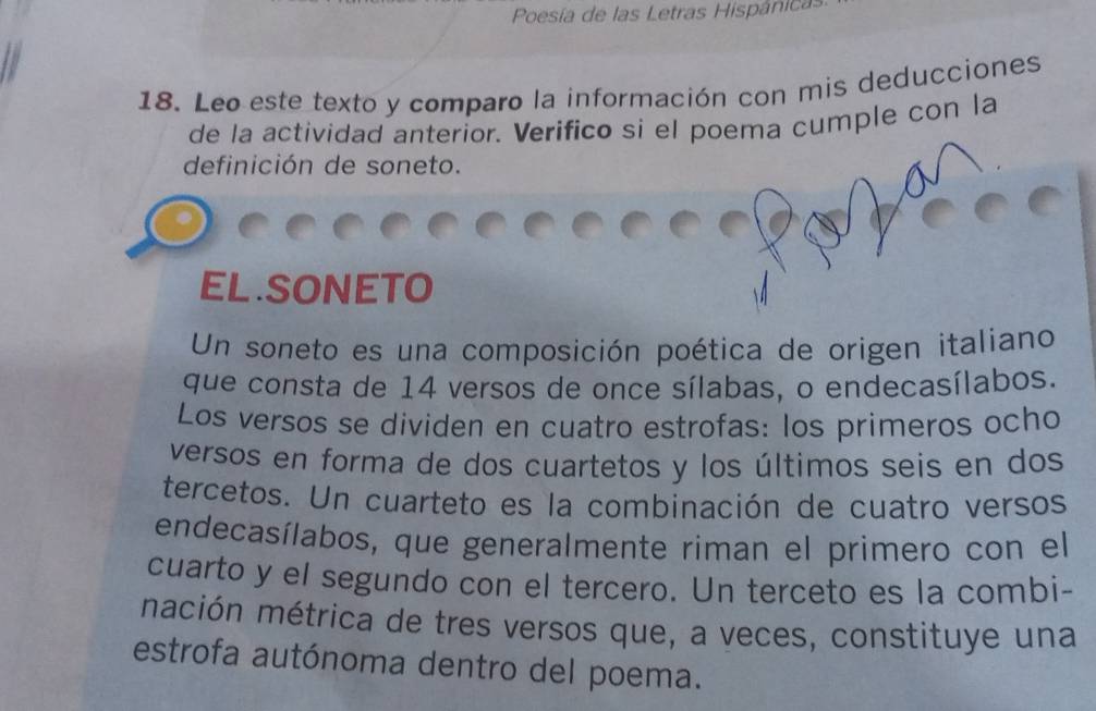 Poesía de las Letras Hispánica 
18. Leo este texto y comparo la información con mis deducciones 
de la actividad anterior. Verifico si el poema cumple con la 
definición de soneto. 
EL.SONETO 
Un soneto es una composición poética de origen italiano 
que consta de 14 versos de once sílabas, o endecasílabos. 
Los versos se dividen en cuatro estrofas: los primeros ocho 
versos en forma de dos cuartetos y los últimos seis en dos 
tercetos. Un cuarteto es la combinación de cuatro versos 
endecasílabos, que generalmente riman el primero con el 
cuarto y el segundo con el tercero. Un terceto es la combi- 
mación métrica de tres versos que, a veces, constituye una 
estrofa autónoma dentro del poema.