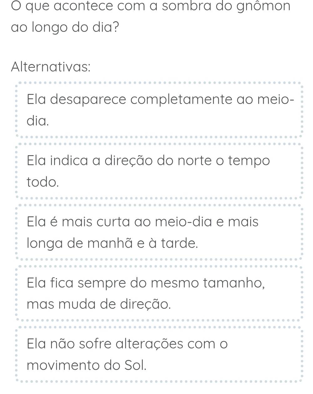 que acontece com a sombra do gnômon
ao longo do dia?
Alternativas:
Ela desaparece completamente ao meio-
dia.
Ela indica a direção do norte o tempo
todo.
Ela é mais curta ao meio-dia e mais
longa de manhã e à tarde.
Ela fica sempre do mesmo tamanho,
mas muda de direção.
Ela não sofre alterações com o
movimento do Sol.