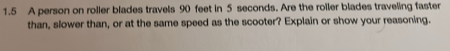 1.5 A person on roller blades travels 90 feet in 5 seconds. Are the roller blades traveling faster 
than, slower than, or at the same speed as the scooter? Explain or show your reasoning.