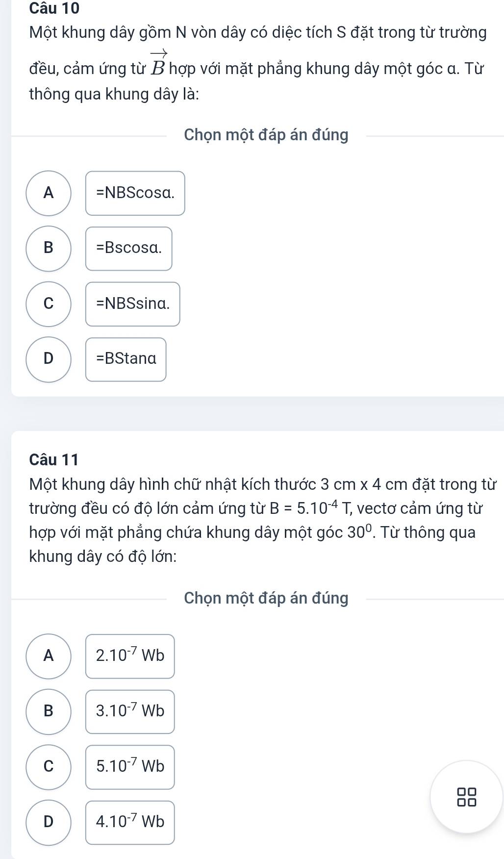 Một khung dây gồm N vòn dây có diệc tích S đặt trong từ trường
vector B
đều, cảm ứng từ hợp với mặt phẳng khung dây một góc a. Từ
thông qua khung dây là:
Chọn một đáp án đúng
A =NBScos alpha
B =Bscos alpha
C =NBS sina.
D =BStanα
Câu 11
Một khung dây hình chữ nhật kích thước 3cm* 4cm đặt trong từ
trường đều có độ lớn cảm ứng từ B=5.10^(-4)T, ; vectơ cảm ứng từ
hợp với mặt phẳng chứa khung dây một góc 30°. Từ thông qua
khung dây có độ lớn:
Chọn một đáp án đúng
A 2.10^(-7)Wb
B 3.10^(-7)Wb
C 5.10^(-7)Wb
□□
D 4.10^(-7)Wb