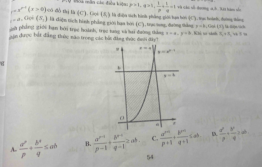 thỏa mãn các điều kiện: p>1,q>1, 1/p + 1/q =1 và các số dương a,b. Xét hàm số:
y=x^(p-1)(x>0) có đồ thị là (C). Gọi (S_1) là diện tích hình phẳng giới hạn bởi (C), trục hoành, đường thẳng
_f=a,Goi(S_2) là diện tích hình phẳng giới hạn bởi (C), trục tung, đường thằng y=b , Gọi (S) là diện tích
ình phẳng giới hạn bởi trục hoành, trục tung và hai đường thẳng x=a,y=b. Khi so sánh S_1+S_2 và S ta
T hận được bất đẳng thức nào trong các bắt đẳng thức dưới đây?
g
A.  a^p/p + b^q/q ≤ ab B.  (a^(p-1))/p-1 + (b^(q-1))/q-1 ≥ ab. C.  (a^(p+1))/p+1 + (b^(q+1))/q+1 ≤ ab. D.  a^p/p + b^q/q ≥ ab.
54