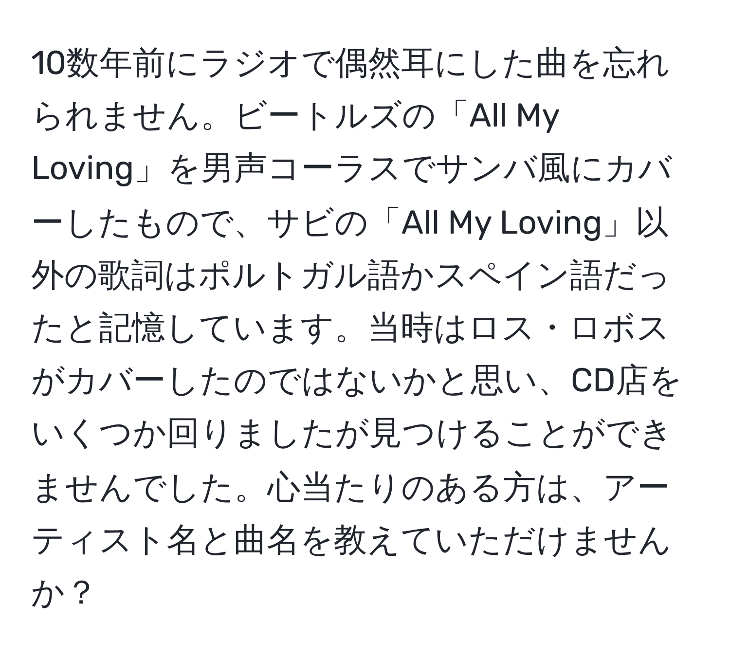 10数年前にラジオで偶然耳にした曲を忘れられません。ビートルズの「All My Loving」を男声コーラスでサンバ風にカバーしたもので、サビの「All My Loving」以外の歌詞はポルトガル語かスペイン語だったと記憶しています。当時はロス・ロボスがカバーしたのではないかと思い、CD店をいくつか回りましたが見つけることができませんでした。心当たりのある方は、アーティスト名と曲名を教えていただけませんか？