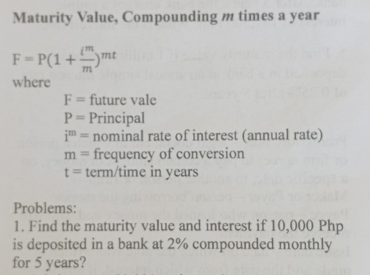 Maturity Value, Compounding m times a year
F=P(1+ i^m/m )^mt
where
F= future vale
P= Principal
i^m= nominal rate of interest (annual rate)
m= frequency of conversion
t= term/time in years
Problems: 
1. Find the maturity value and interest if 10,000 Php
is deposited in a bank at 2% compounded monthly 
for 5 years?