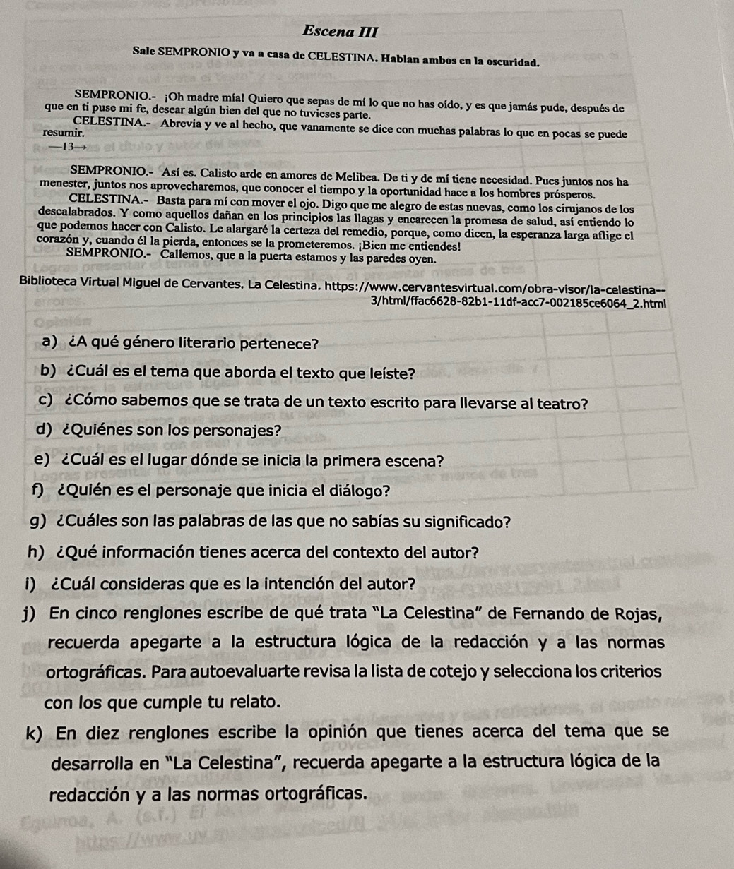 Escena III
Sale SEMPRONIO y va a casa de CELESTINA. Hablan ambos en la oscuridad.
SEMPRONIO.- ¡Oh madre mía! Quiero que sepas de mí lo que no has oído, y es que jamás pude, después de
que en ti puse mi fe, desear algún bien del que no tuvieses parte.
CELESTINA.- Abrevia y ve al hecho, que vanamente se dice con muchas palabras lo que en pocas se puede
resumir.
—13
SEMPRONIO.- Así es. Calisto arde en amores de Melibea. De ti y de mí tiene necesidad. Pues juntos nos ha
menester, juntos nos aprovecharemos, que conocer el tiempo y la oportunidad hace a los hombres prósperos.
CELESTINA.- Basta para mí con mover el ojo. Digo que me alegro de estas nuevas, como los cirujanos de los
descalabrados. Y como aquellos dañan en los principios las llagas y encarecen la promesa de salud, así entiendo lo
que podemos hacer con Calisto. Le alargaré la certeza del remedio, porque, como dicen, la esperanza larga aflige el
corazón y, cuando él la pierda, entonces se la prometeremos. ¡Bien me entiendes!
SEMPRONIO.- Callemos, que a la puerta estamos y las paredes oyen.
Biblioteca Virtual Miguel de Cervantes. La Celestina. https://www.cervantesvirtual.com/obra-visor/la-celestina--
3/html/ffac6628-82b1-11df-acc7-002185ce6064_2.html
a) ¿A qué género literario pertenece?
b) ¿Cuál es el tema que aborda el texto que leíste?
c) ¿Cómo sabemos que se trata de un texto escrito para llevarse al teatro?
d) ¿Quiénes son los personajes?
e) ¿Cuál es el lugar dónde se inicia la primera escena?
f) ¿Quién es el personaje que inicia el diálogo?
g) ¿Cuáles son las palabras de las que no sabías su significado?
h) ¿Qué información tienes acerca del contexto del autor?
i) ¿Cuál consideras que es la intención del autor?
j) En cinco renglones escribe de qué trata “La Celestina” de Fernando de Rojas,
recuerda apegarte a la estructura lógica de la redacción y a las normas
ortográficas. Para autoevaluarte revisa la lista de cotejo y selecciona los criterios
con los que cumple tu relato.
k) En diez renglones escribe la opinión que tienes acerca del tema que se
desarrolla en “La Celestina”, recuerda apegarte a la estructura lógica de la
redacción y a las normas ortográficas.