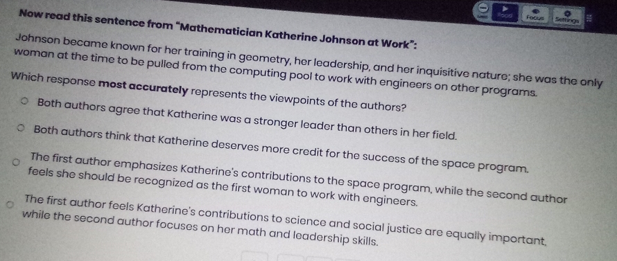 Focus ttigs
Now read this sentence from “Mathematician Katherine Johnson at Work”:
Johnson became known for her training in geometry, her leadership, and her inquisitive nature; she was the only
woman at the time to be pulled from the computing pool to work with engineers on other programs
Which response most accurately represents the viewpoints of the authors?
Both authors agree that Katherine was a stronger leader than others in her field.
Both authors think that Katherine deserves more credit for the success of the space program.
The first author emphasizes Katherine's contributions to the space program, while the second author
feels she should be recognized as the first woman to work with engineers.
The first author feels Katherine's contributions to science and social justice are equally important,
while the second author focuses on her math and leadership skills.