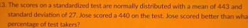 .3. The scores on a standardized test are normally distributed with a mean of 443 and 
standard deviation of 27. Jose scored a 440 on the test. Jose scored better than wh 
percentage of test takers?