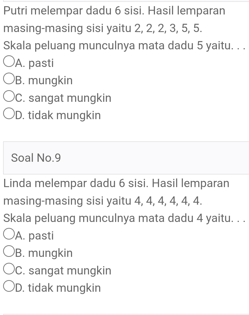 Putri melempar dadu 6 sisi. Hasil lemparan
masing-masing sisi yaitu 2, 2, 2, 3, 5, 5.
Skala peluang munculnya mata dadu 5 yaitu. . .
A. pasti
B. mungkin
C. sangat mungkin
D. tidak mungkin
Soal No. 9
Linda melempar dadu 6 sisi. Hasil lemparan
masing-masing sisi yaitu 4, 4, 4, 4, 4, 4.
Skala peluang munculnya mata dadu 4 yaitu. . .
A. pasti
B. mungkin
C. sangat mungkin
D. tidak mungkin