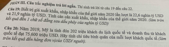 PHÀN III. Câu trắc nghiệm trả lời ngắn. Thí sinh trả lời từ câu 19 đến câu 22. 
Câu 19: Biết trị giá xuất khẩu, nhập khầu của thế giới năm 2020 lần lượt là 22,6 nghìn tỷ USD 
và 21,9 nghìn tỷ USD. Tính cán cân xuất khẩu, nhập khẩu của thế giới năm 2020. (làm tròn 
kết quả đến 1 chữ số đẳng sau dấu phảy của nghìn tỷ USD) 
Câu 20: Năm 2019, Mỹ la tinh đón 202 triệu khách du lịch quốc tế và doanh thu từ khách 
quốc tế đạt 75.600 triệu USD. Hãy tính chi tiêu bình quân của mỗi lượt khách quốc tế.(làm 
tròn kết quả đến hàng đơn vịcủa USD/ người).