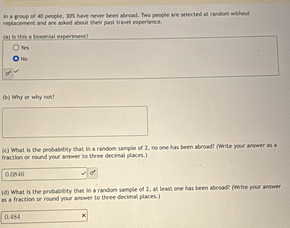 In a group of 40 people, 30% have never been abroad. Two people are selected at random without
replacement and are asked about their past travel experience.
(a) is this a binomial experiment?
Yes
No
sigma^4
(b) Why or why not?
(c) What is the probability that in a random sample of 2, no one has been abroad? (Write your answer as a
fraction or round your answer to three decimal places.)
0.0846 sigma^4
(d) What is the probability that in a random sample of 2, at least one has been abroad? (Write your answer
as a fraction or round your answer to three decimal places.)
0.484 ×