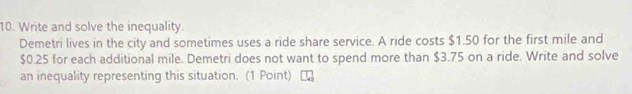 Write and solve the inequality. 
Demetri lives in the city and sometimes uses a ride share service. A ride costs $1.50 for the first mile and
$0.25 for each additional mile. Demetri does not want to spend more than $3.75 on a ride. Write and solve 
an inequality representing this situation. (1 Point)