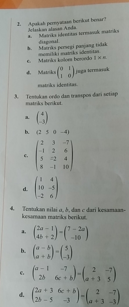 Apakah pernyataan berikut benar?
Jelaskan alasan Anda.
a. Matriks identitas termasuk matriks
diagonal.
b. Matriks persegi panjang tidak
memiliki matriks identitas.
c. Matriks kolom berordo 1* n.
d. Matriks beginpmatrix 0&1 1&0endpmatrix juga termasuk
matriks identitas.
3. Tentukan ordo dan transpos dari setiap
matriks berikut
a. beginpmatrix 4 -3endpmatrix
b. (250-4)
c. beginpmatrix 2&3&-7 -1&2&6 5&-2&4 8&-1&10endpmatrix
d. beginpmatrix 1&4 10&-5 -2&6endpmatrix
4. Tentukan nilai a, b, dan c dari kesamaan-
kesamaan matriks berikut.
a. beginpmatrix 2a-1 4b+2endpmatrix =beginpmatrix 7-2a -10endpmatrix
b. beginpmatrix a-b a+bendpmatrix =beginpmatrix 5 -3endpmatrix
c. beginpmatrix a-1&-7 2b&6c+bendpmatrix =beginpmatrix 2&-7 a+3&5endpmatrix
d. beginpmatrix 2a+3&6c+b 2b-5&-3endpmatrix =beginpmatrix 2&-7 a+3&-3endpmatrix