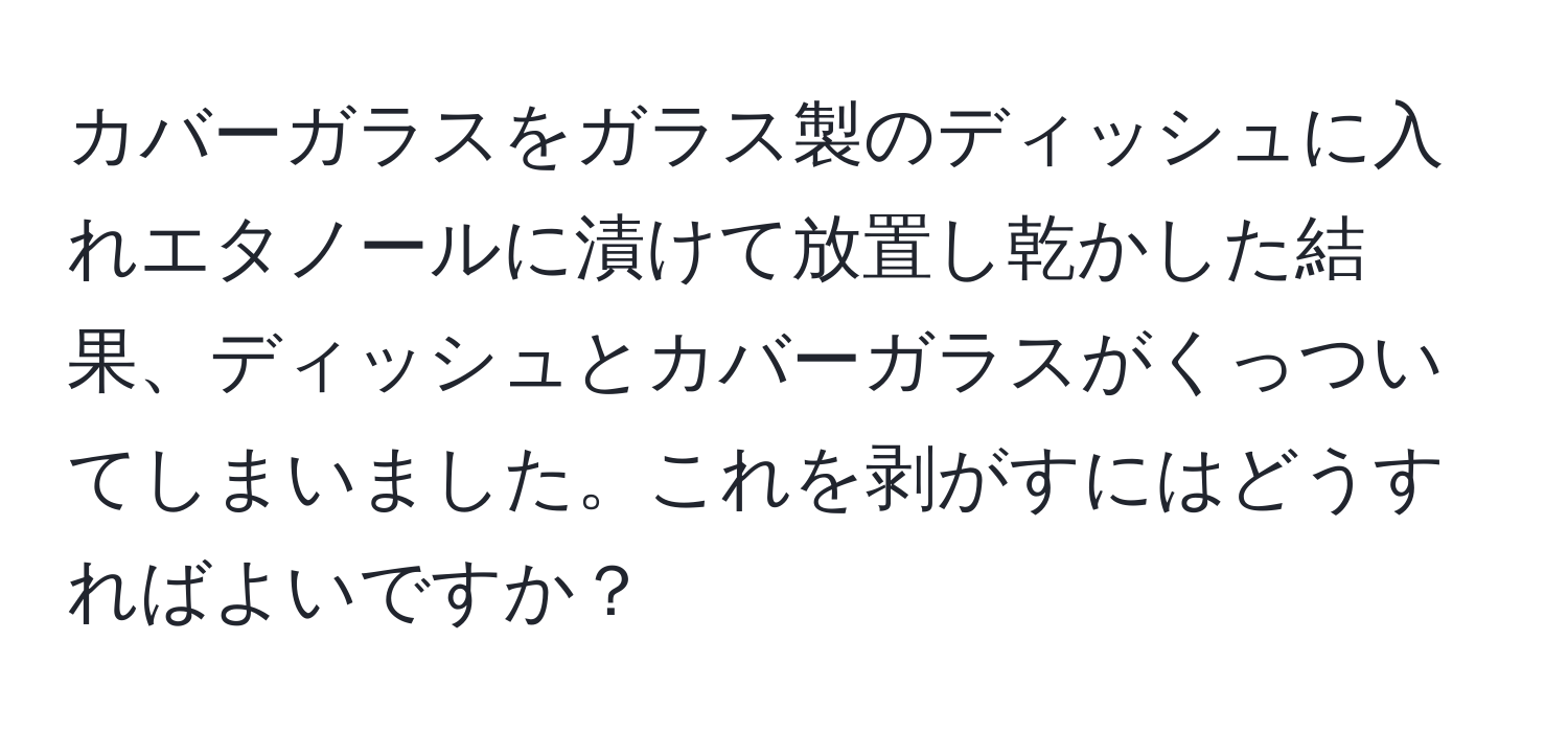 カバーガラスをガラス製のディッシュに入れエタノールに漬けて放置し乾かした結果、ディッシュとカバーガラスがくっついてしまいました。これを剥がすにはどうすればよいですか？