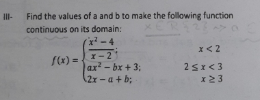 III- Find the values of a and b to make the following function 
continuous on its domain:
x<2</tex>
f(x)=beginarrayl  (x^2-4)/x-2 ; ax^2-bx+3; 2x-a+b;endarray. 2≤ x<3</tex>
x≥ 3