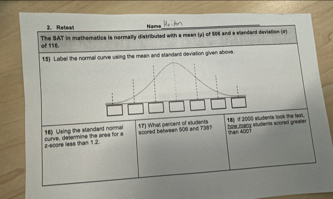 Retest Name 
_ 
The SAT in mathematics is normally distributed with a mean (μ) of 506 and a standard deviation (σ) 
of 116. 
15) Label the normal curve using the mean and standard deviation given above. 
16) Using the standard normal 17) What percent of students 18) If 2000 students took the test, 
curve, determine the area for a scored between 506 and 738? how many students scored greater 
z-score less than 1.2. than 400?