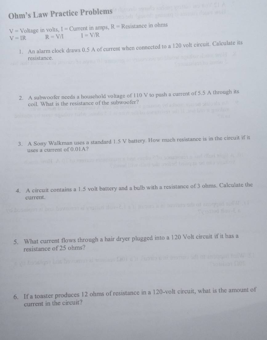 Ohm’s Law Practice Problems
V= Voltage in volts, I= Current in amps, R= Resistance in ohms
V=IR R=V/I I=V/R
1. An alarm clock draws 0.5 A of current when connected to a 120 volt circuit. Calculate its 
resistance. 
2. A subwoofer needs a household voltage of 110 V to push a current of 5.5 A through its 
coil. What is the resistance of the subwoofer? 
3. A Sony Walkman uses a standard 1.5 V battery. How much resistance is in the circuit if it 
uses a current of 0.01A? 
4. A circuit contains a 1.5 volt battery and a bulb with a resistance of 3 ohms. Calculate the 
current. 
5. What current flows through a hair dryer plugged into a 120 Volt circuit if it has a 
resistance of 25 ohms? 
6. If a toaster produces 12 ohms of resistance in a 120-volt circuit, what is the amount of 
current in the circuit?