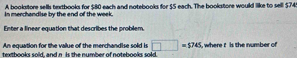 A bookstore sells textbooks for $80 each and notebooks for $5 each. The bookstore would like to sell $745
in merchandise by the end of the week. 
Enter a linear equation that describes the problem. 
An equation for the value of the merchandise sold is □ =$745 , where t is the number of 
textbooks sold, and n is the number of notebooks sold.