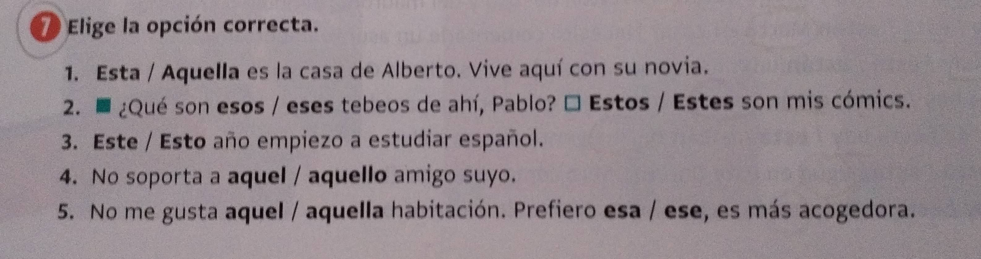 Elige la opción correcta.
1. Esta / Aquella es la casa de Alberto. Vive aquí con su novia.
2. ■ ¿Qué son esos / eses tebeos de ahí, Pablo? É Estos / Estes son mis cómics.
3. Este / Esto año empiezo a estudiar español.
4. No soporta a aquel / aquello amigo suyo.
5. No me gusta aquel / aquella habitación. Prefiero esa / ese, es más acogedora.