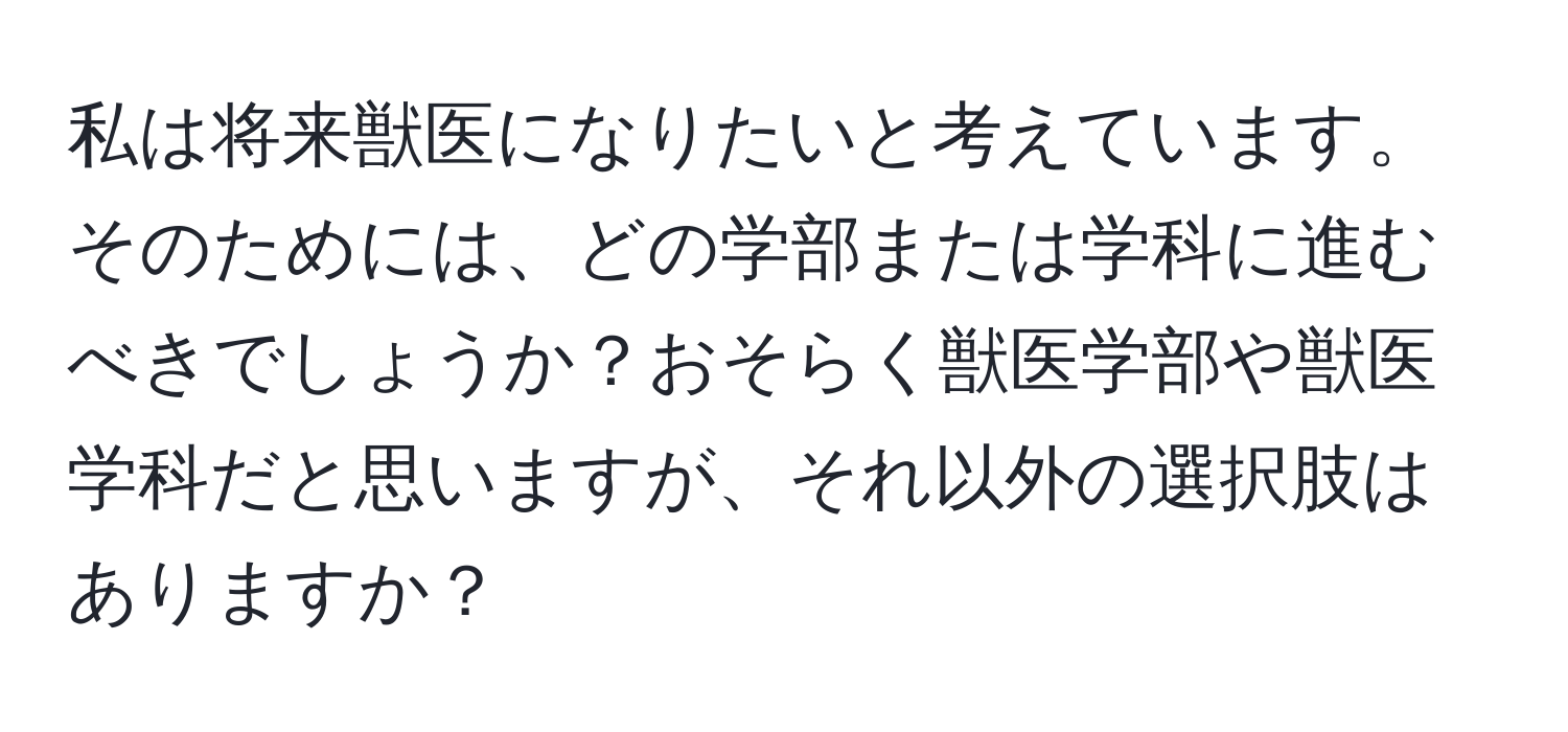 私は将来獣医になりたいと考えています。そのためには、どの学部または学科に進むべきでしょうか？おそらく獣医学部や獣医学科だと思いますが、それ以外の選択肢はありますか？