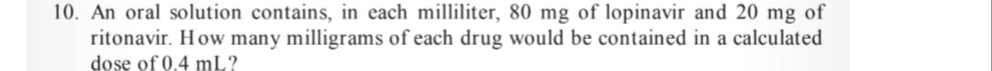 An oral solution contains, in each milliliter, 80 mg of lopinavir and 20 mg of 
ritonavir. How many milligrams of each drug would be contained in a calculated 
dose of 0.4 mL?