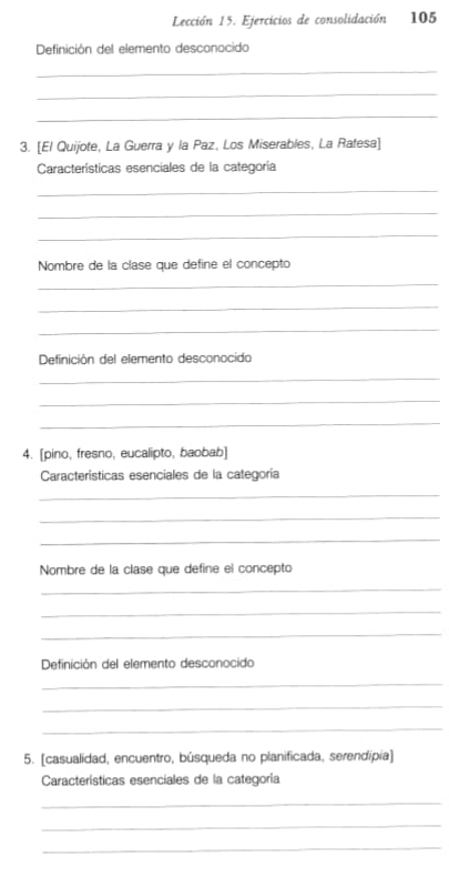 Lección 15. Ejercicios de consolidación 105 
Definición del elemento desconocido 
_ 
_ 
_ 
3. [El Quijote, La Guerra y la Paz, Los Miserables, La Ratesa] 
Características esenciales de la categoría 
_ 
_ 
_ 
Nombre de la clase que define el concepto 
_ 
_ 
_ 
Definición del elemento desconocido 
_ 
_ 
_ 
4. [pino, fresno, eucalipto, baobab] 
Características esenciales de la categoría 
_ 
_ 
_ 
Nombre de la clase que define el concepto 
_ 
_ 
_ 
Definición del elemento desconocido 
_ 
_ 
_ 
5. [casualidad, encuentro, búsqueda no planificada, serendípía] 
Características esenciales de la categoría 
_ 
_ 
_