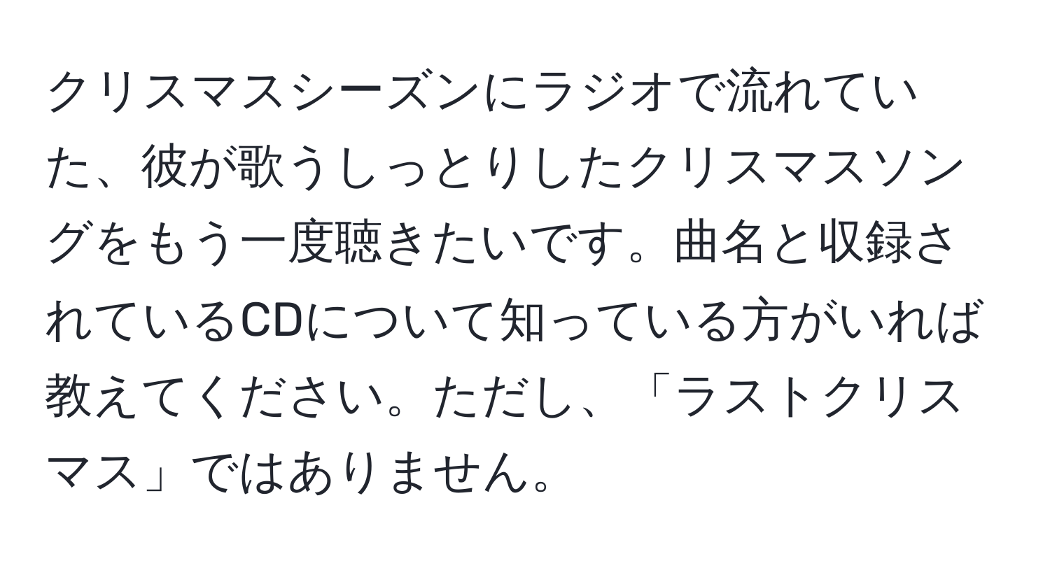 クリスマスシーズンにラジオで流れていた、彼が歌うしっとりしたクリスマスソングをもう一度聴きたいです。曲名と収録されているCDについて知っている方がいれば教えてください。ただし、「ラストクリスマス」ではありません。