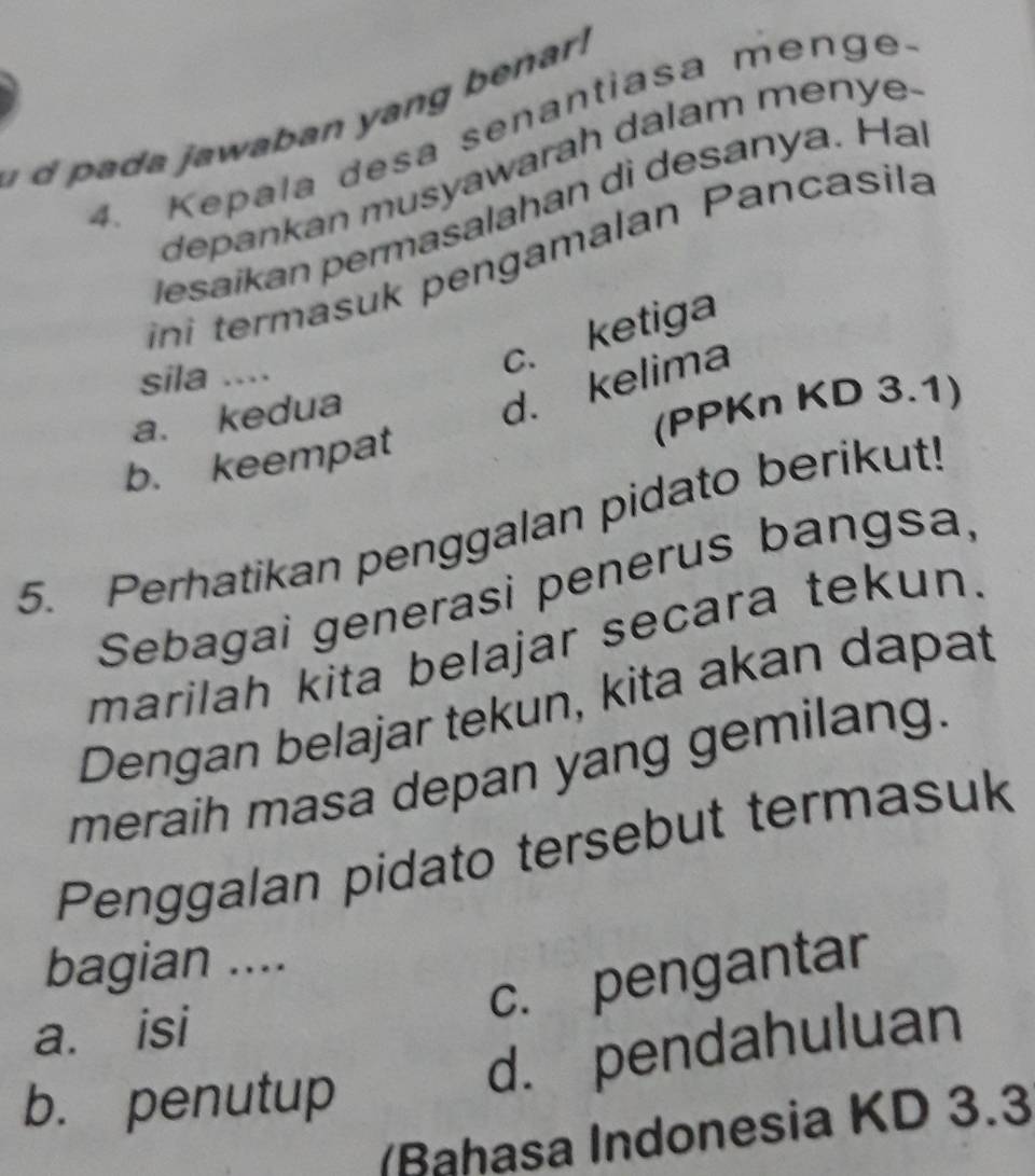 awaban yan g ena .
4. Kepala desa senantiasa menge.
depankan musyawarah dalam menye.
Jesaïkan permasalahan di desanya. Hai
ini termasuk pengamalan Pancasila
sila ....
c. ketiga
a. kedua
d. kelima
(PPKn KD 3.1)
b. keempat
5. Perhatikan penggalan pidato berikut!
Sebagai generasi penerus bangsa,
marilah kita belajar secara tekun.
Dengan belajar tekun, kita akan dapat
meraih masa depan yang gemilang.
Penggalan pidato tersebut termasuk
bagian ....
c. pengantar
a. isi
b. penutup
d. pendahuluan
(Bahasa Indonesia KD 3.3