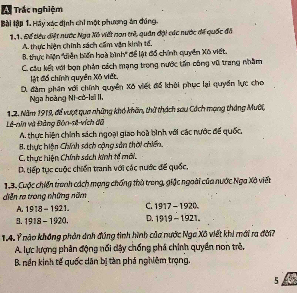 A Trắc nghiệm
Bài tập 1. Hãy xác định chỉ một phương án đúng.
1.1. Để tiêu diệt nước Nga Xô viết non trẻ, quân đội các nước đế quốc đã
A. thực hiện chính sách cấm vận kinh tế.
B. thực hiện "diễn biến hoà bình' để lật đổ chính quyền Xô viết.
C. câu kết với bọn phản cách mạng trong nước tấn công vũ trang nhằm
lật đổ chính quyền Xô viết.
D. đàm phán với chính quyền Xô viết để khôi phục lại quyền lực cho
Nga hoàng Ni-cô-lai II.
1.2. Năm 1919, để vượt qua những khó khăn, thử thách sau Cách mạng tháng Mười,
Lê-nin và Đảng Bôn-sê-vích đã
A. thực hiện chính sách ngoại giao hoà bình với các nước đế quốc.
B. thực hiện Chính sách cộng sản thời chiến.
C. thực hiện Chính sách kinh tế mới.
D. tiếp tục cuộc chiến tranh với các nước đế quốc.
1.3. Cuộc chiến tranh cách mạng chống thù trong, giặc ngoài của nước Nga Xô viết
diễn ra trong những năm
A. 1918-1921.
C. 1917-1920.
B. 1918-1920.
D. 1919-1921. 
1.4. Ý nào không phản ánh đúng tình hình của nước Nga Xô viết khi mới ra đời?
A. lực lượng phản động nổi dậy chống phá chính quyền non trẻ.
B. nền kỉnh tế quốc dân bị tàn phá nghiêm trọng.
5