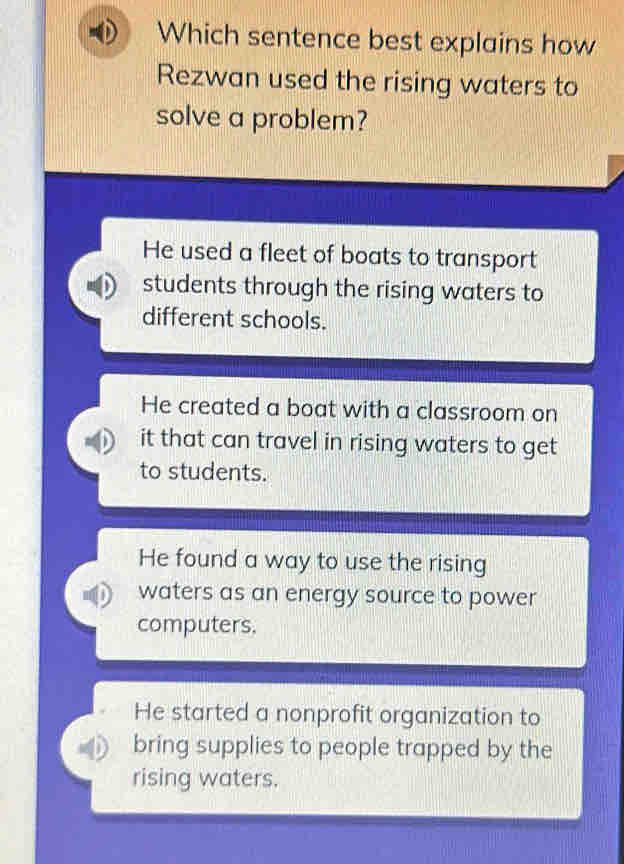 Which sentence best explains how
Rezwan used the rising waters to
solve a problem?
He used a fleet of boats to transport
students through the rising waters to
different schools.
He created a boat with a classroom on
it that can travel in rising waters to get
to students.
He found a way to use the rising
waters as an energy source to power
computers.
He started a nonprofit organization to
bring supplies to people trapped by the
rising waters.