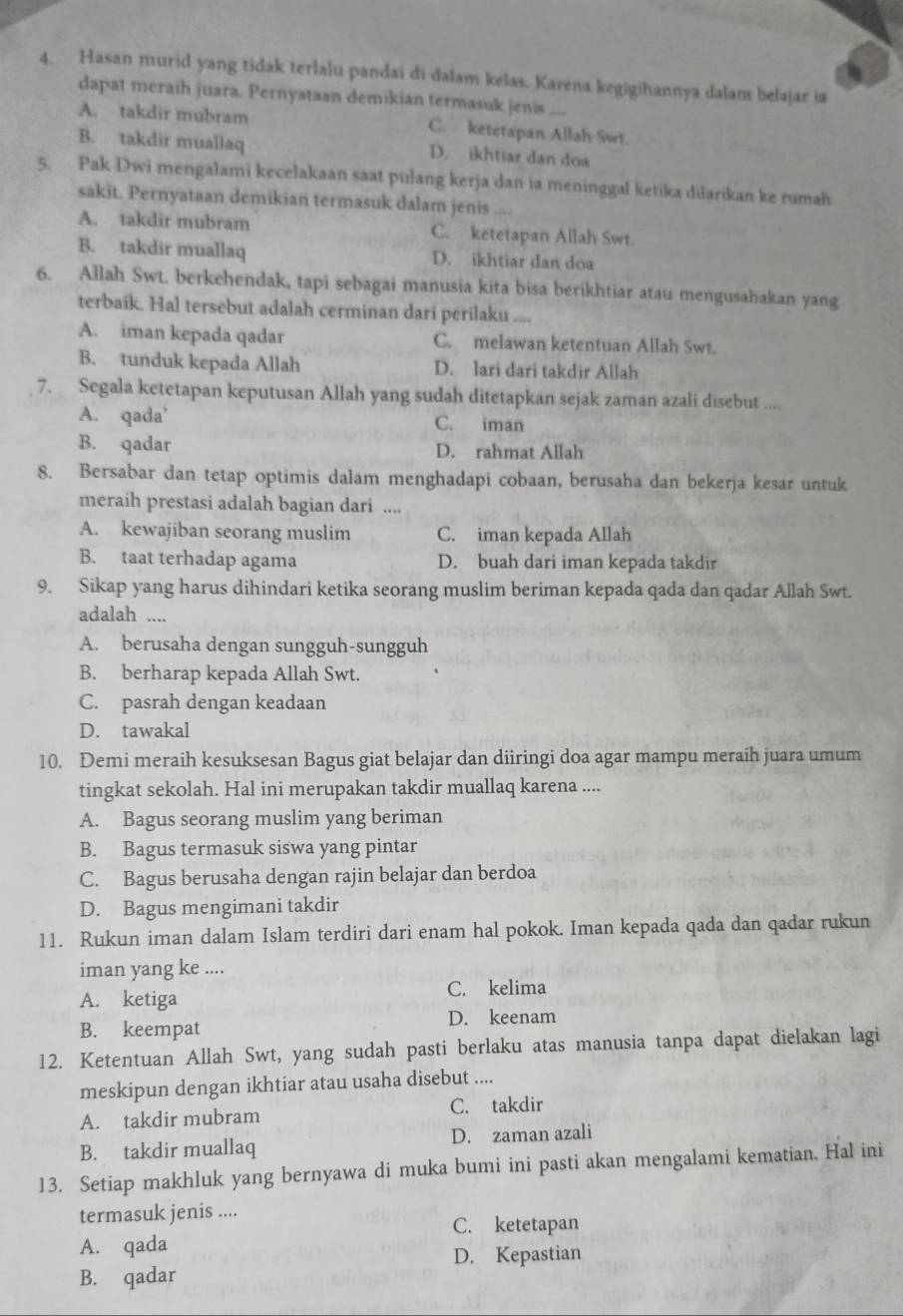 Hasan murid yang tidak terlalu pandai di dalam kelas. Karena kegigihannya dalam belajar ia
dapat meraih juara. Pernyataan demikian termasuk jenis ....
A. takdir mubram C. ketetapan Allah Swt.
B. takdir muallaq D. ikhtiar dan doa
5. Pak Dwi mengalami kecelakaan saat pulang kerja dan ia meninggal ketika dilarikan ke rumah
sakit. Pernyataan demikian termasuk dalam jenis ....
A. takdir mubram C. ketetapan Allah Swt.
B. takdir muallaq D. ikhtiar dan doa
6. Allah Swt. berkehendak, tapi sebagai manusia kita bisa berikhtiar atau mengusahakan yang
terbaik. Hal tersebut adalah cerminan dari perilaku ....
A. iman kepada qadar C. melawan ketentuan Allah Swt.
B. tunduk kepada Allah D. lari dari takdir Allah
7. Segala ketetapan keputusan Allah yang sudah ditetapkan sejak zaman azali disebut
A. qada' C. iman
B. qadar D. rahmat Allah
8. Bersabar dan tetap optimis dalam menghadapi cobaan, berusaha dan bekerja kesar untuk
meraih prestasi adalah bagian dari ....
A. kewajiban seorang muslim C. iman kepada Allah
B. taat terhadap agama D. buah dari iman kepada takdir
9. Sikap yang harus dihindari ketika seorang muslim beriman kepada qada dan qadar Allah Swt.
adalah ....
A. berusaha dengan sungguh-sungguh
B. berharap kepada Allah Swt.
C. pasrah dengan keadaan
D. tawakal
10. Demi meraih kesuksesan Bagus giat belajar dan diiringi doa agar mampu meraih juara umum
tingkat sekolah. Hal ini merupakan takdir muallaq karena ....
A. Bagus seorang muslim yang beriman
B. Bagus termasuk siswa yang pintar
C. Bagus berusaha dengan rajin belajar dan berdoa
D. Bagus mengimani takdir
11. Rukun iman dalam Islam terdiri dari enam hal pokok. Iman kepada qada dan qadar rukun
iman yang ke ....
A. ketiga C. kelima
B. keempat D. keenam
12. Ketentuan Allah Swt, yang sudah pasti berlaku atas manusia tanpa dapat dielakan lagi
meskipun dengan ikhtiar atau usaha disebut ....
A. takdir mubram C. takdir
B. takdir muallaq D. zaman azali
13. Setiap makhluk yang bernyawa di muka bumi ini pasti akan mengalami kematian. Hal ini
termasuk jenis ....
C. ketetapan
A. qada
D. Kepastian
B. qadar