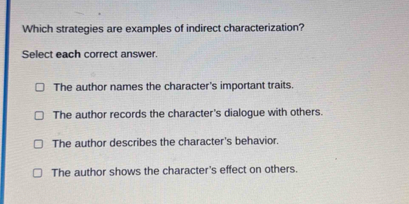 Which strategies are examples of indirect characterization?
Select each correct answer.
The author names the character's important traits.
The author records the character's dialogue with others.
The author describes the character's behavior.
The author shows the character's effect on others.