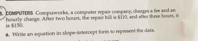 COMPUTERS Compuworks, a computer repair company, charges a fee and an 
hourly charge. After two hours, the repair bill is $110, and after three hours, it 
is $150. 
a. Write an equation in slope-intercept form to represent the data.