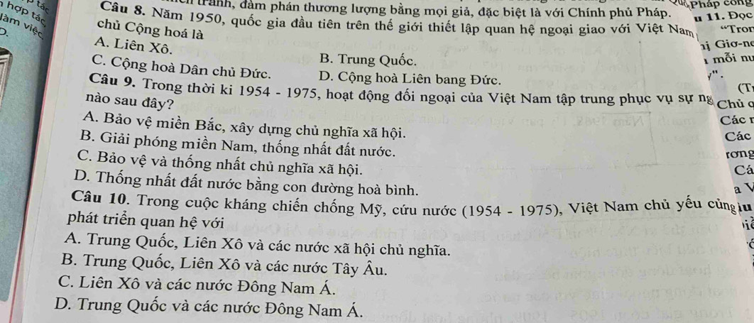 Qu Pháp công
Itrành, đàm phán thương lượng bằng mọi giả, đặc biệt là với Chính phủ Pháp.
u 11. Đọc
p tán Câu 8. Năm 1950, quốc gia đầu tiên trên thế giới thiết lập quan hệ ngoại giao với Việt Nam “Tror
hợp tác chủ Cộng hoá là
làm việc
). A. Liên Xô.
j Giơ-ne
B. Trung Quốc. 1 mỗi nư
C. Cộng hoà Dân chủ Đức. D. Cộng hoà Liên bang Đức. y ' .
(T
Câu 9. Trong thời ki 1954 - 1975, hoạt động đối ngoại của Việt Nam tập trung phục vụ sự ng
nào sau đây? Chủ ơ
Các 1
A. Bảo vệ miền Bắc, xây dựng chủ nghĩa xã hội.
Các
B. Giải phóng miền Nam, thống nhất đất nước. Cá
rong
C. Bảo vệ và thống nhất chủ nghĩa xã hội.
D. Thống nhất đất nước bằng con đường hoà bình.
a 
Câu 10. Trong cuộc kháng chiến chống Mỹ, cứu nước (1954 - 1975), Việt Nam chủ yếu củngiu
phát triển quan hệ với
ể
A. Trung Quốc, Liên Xô và các nước xã hội chủ nghĩa.

B. Trung Quốc, Liên Xô và các nước Tây . A 1
C. Liên Xô và các nước Đông Nam Á.
D. Trung Quốc và các nước Đông Nam Á.