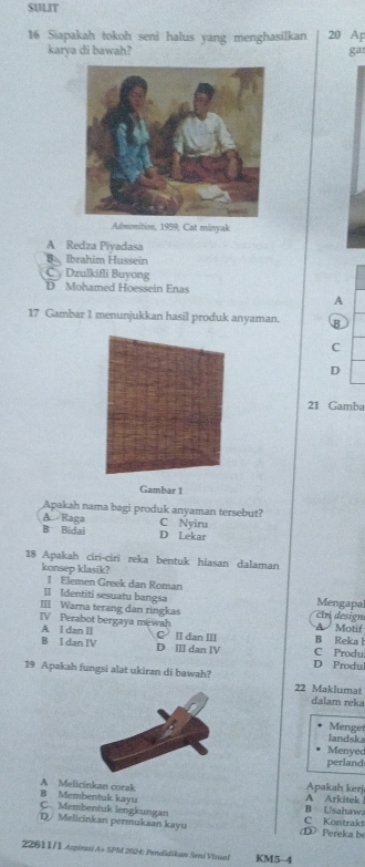 SULIT
16 Siapakah tokoh seni halus yang menghasilkan 20 Ap
karya di bawah? gar
Admonition, 1959, Cat minyak
A Redza Piyadasa
Ba Ibrahim Hussein
C Dzulkifli Buyong
D Mohamed Hoessein Enas
A
17 Gambar 1 menunjukkan hasil produk anyaman. B
C
D
21 Gamba
Gambar 1
Apakah nama bagi produk anyaman tersebut?
A Raga C Nyiru
B Bidai D Lekar
18 Apakah ciri-ciri reka bentuk hiasan dalaman
konsep klasik?
I Elemen Greek dan Roman
Ⅱ Identiti sesuatu bangsa Mengapa
III Warna terang dan ringkas tri design
IV Perabot bergaya mewah A Motif
A I dan II C ⅡI dan III B Reka l
B I dan IV D III dan IV D Produ C Produ
19 Apakah fungsi alat ukiran di bawah? 22 Maklumat
dalam reka
Menget
landska
Menyec
perland
A Melicinkan corak Apakah kerj
B Membentuk kayu A Arkitek !
C. Membentuk lengkungan B Usahawa
D. Melicinkan permukaan kayu ① Pereka be C Kontrakt
* 22611/1 Aspinai A+ SPM 202M4: Pendidikaw Seni Visal KM5-4