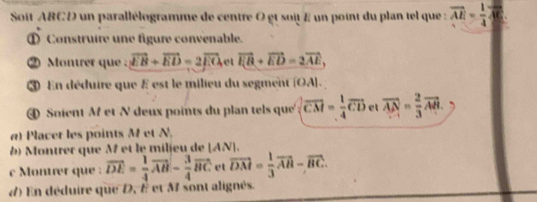 Soît ABCD un parallélogramme de centre 0 gt soit E un point du plan tel que : vector AE= 1/4 vector AC
① Construire une figure convenable. 
② Montrer que : vector EB+vector ED=2vector EO e vector F_1B+vector ED=2vector AE, 
③ En déduire que E est le milieu du segment (OA). 
④ Soient M et N deux points du plan tels que' overline CM= 1/4 overline CD et overline AN= 2/3 overline AB. 
a) Placet les points M et N. 
b) Montrer que M et le milieu de [ AN ]. 
Monter que : vector DE= 1/4 vector AB- 3/4 vector BC et vector DM= 1/3 vector AB-vector BC. 
d) En déduire que D, É et M sont alignés.