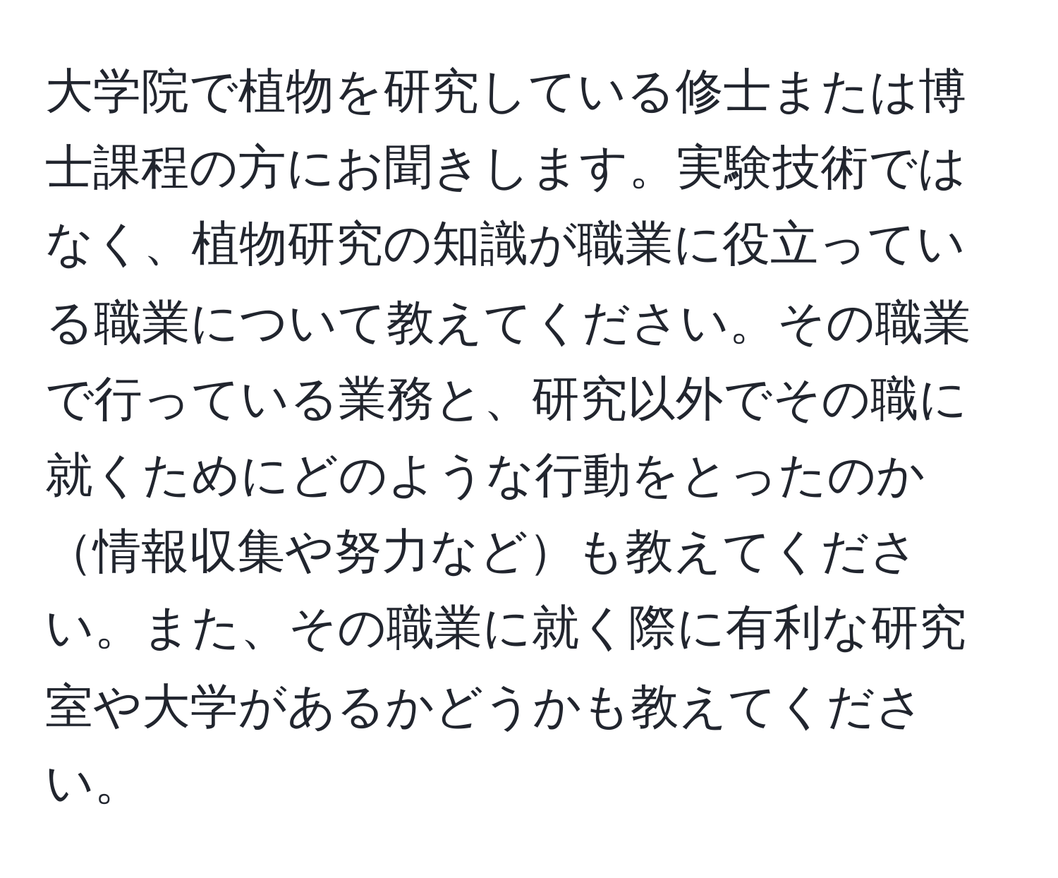 大学院で植物を研究している修士または博士課程の方にお聞きします。実験技術ではなく、植物研究の知識が職業に役立っている職業について教えてください。その職業で行っている業務と、研究以外でその職に就くためにどのような行動をとったのか情報収集や努力なども教えてください。また、その職業に就く際に有利な研究室や大学があるかどうかも教えてください。